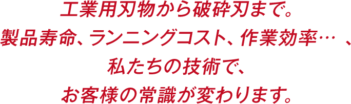 工業用刃物から破砕刃まで。製品寿命、ランニングコスト、作業効率… 、私たちの技術で、お客様の常識が変わります。