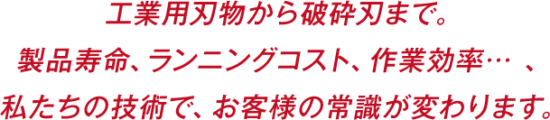 工業用刃物から破砕刃まで。製品寿命、ランニングコスト、作業効率… 、私たちの技術で、お客様の常識が変わります。